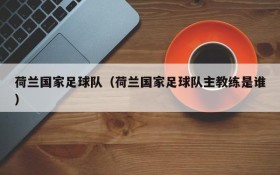 荷兰国家足球队(荷兰国家足球队主教练是谁)