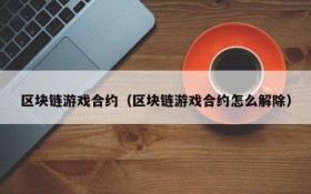 区块链游戏合约(区块链游戏合约怎么解除)