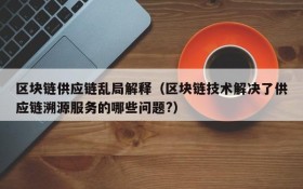 区块链供应链乱局解释(区块链技术解决了供应链溯源服务的哪些问题?)