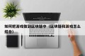 如何把游戏做到区块链中（区块链和游戏怎么结合）