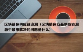 区块链在供应链追溯(区块链在商品供应链溯源中最难解决的问题是什么)