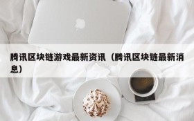 腾讯区块链游戏最新资讯(腾讯区块链最新消息)