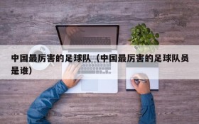 中国最厉害的足球队（中国最厉害的足球队员是谁）