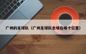 广州的足球队(广州足球队主场在哪个位置)