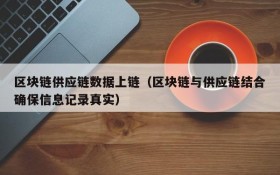 区块链供应链数据上链(区块链与供应链结合确保信息记录真实)