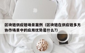 区块链供应链场景案例(区块链在供应链多方协作场景中的应用优势是什么?)