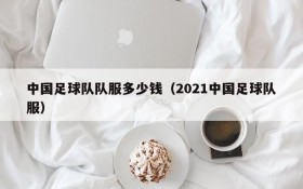 中国足球队队服多少钱(2021中国足球队服)
