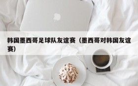 韩国墨西哥足球队友谊赛（墨西哥对韩国友谊赛）