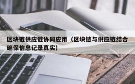 区块链供应链协同应用(区块链与供应链结合确保信息记录真实)