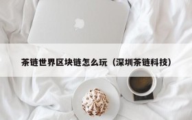 茶链世界区块链怎么玩（深圳茶链科技）