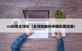 vs韩国足球队（足球韩国和中国比赛结果）