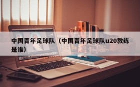 中国青年足球队(中国青年足球队u20教练是谁)