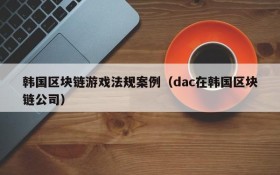 韩国区块链游戏法规案例（dac在韩国区块链公司）