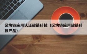 区块链应用认证趣链科技(区块链应用趣链科技产品)