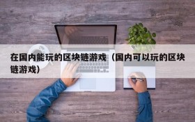 在国内能玩的区块链游戏(国内可以玩的区块链游戏)