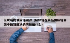 区块链的供应链溯源(区块链在商品供应链溯源中最难解决的问题是什么)