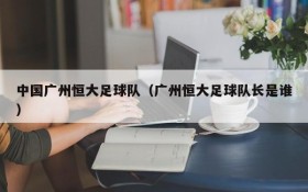 中国广州恒大足球队(广州恒大足球队长是谁)