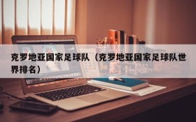 克罗地亚国家足球队(克罗地亚国家足球队世界排名)