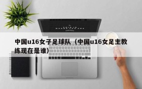 中国u16女子足球队(中国u16女足主教练现在是谁)