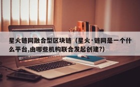 星火链网融合型区块链（星火·链网是一个什么平台,由哪些机构联合发起创建?）