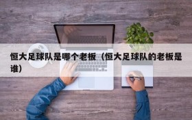 恒大足球队是哪个老板（恒大足球队的老板是谁）