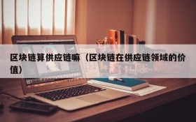 区块链算供应链嘛(区块链在供应链领域的价值)