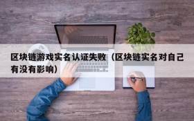 区块链游戏实名认证失败（区块链实名对自己有没有影响）