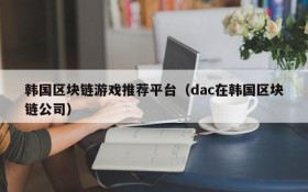 韩国区块链游戏推荐平台（dac在韩国区块链公司）
