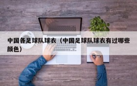中国各足球队球衣(中国足球队球衣有过哪些颜色)