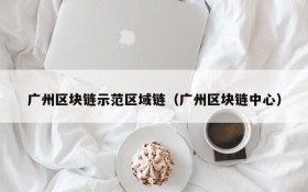 广州区块链示范区域链(广州区块链中心)