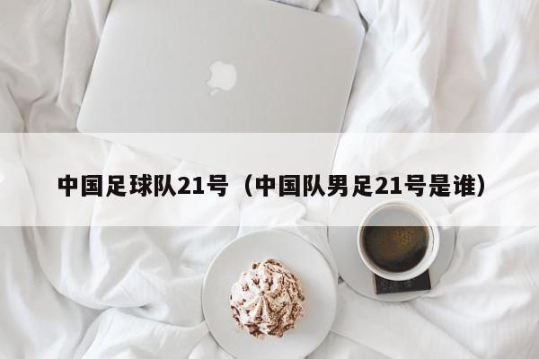 中国足球队21号（中国队男足21号是谁）