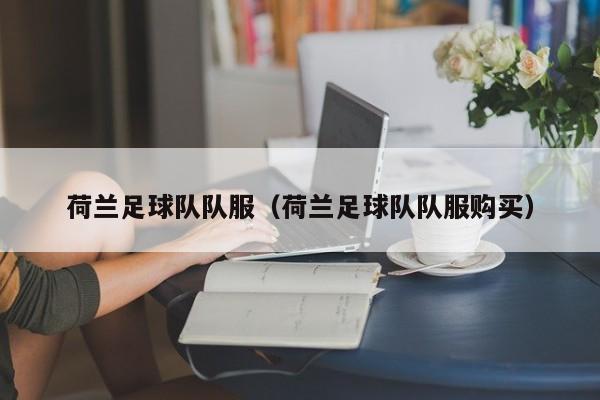 荷兰足球队队服（荷兰足球队队服购买）