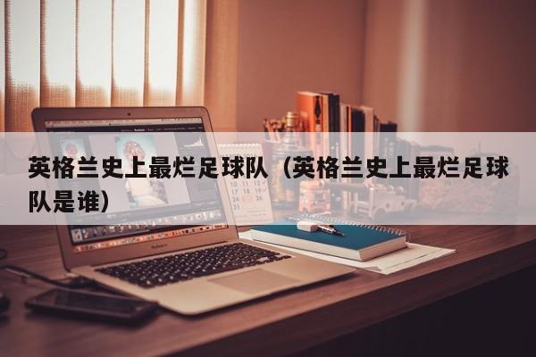 英格兰史上最烂足球队（英格兰史上最烂足球队是谁）