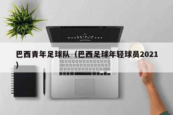巴西青年足球队（巴西足球年轻球员2021）