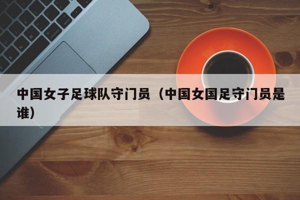 中国女子足球队守门员（中国女国足守门员是谁）