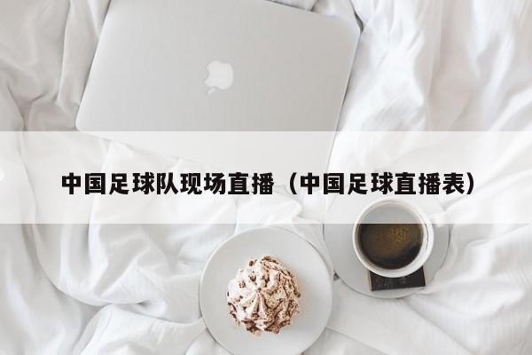 中国足球队现场直播（中国足球直播表）