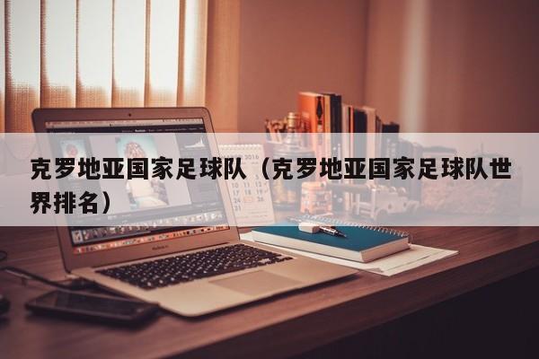 克罗地亚国家足球队（克罗地亚国家足球队世界排名）
