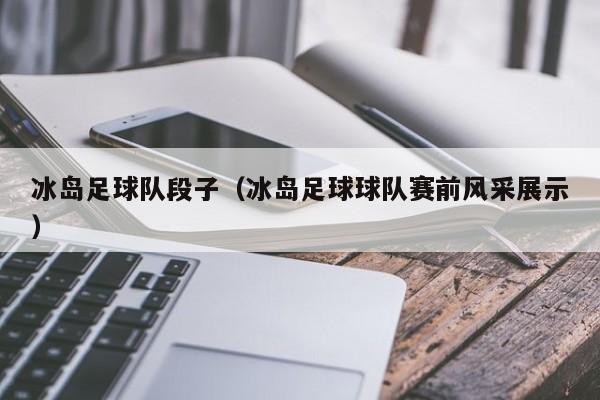 冰岛足球队段子（冰岛足球球队赛前风采展示）