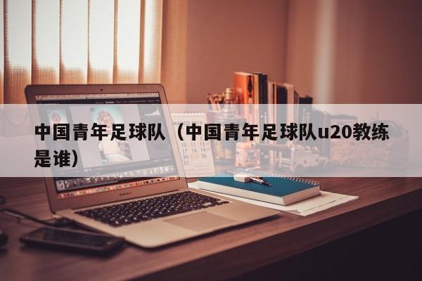中国青年足球队（中国青年足球队u20教练是谁）