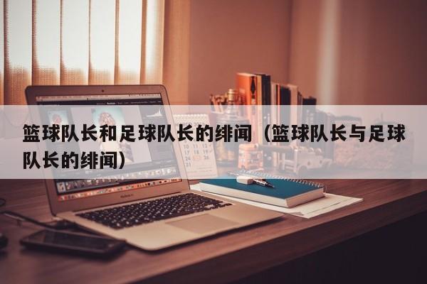 篮球队长和足球队长的绯闻（篮球队长与足球队长的绯闻）