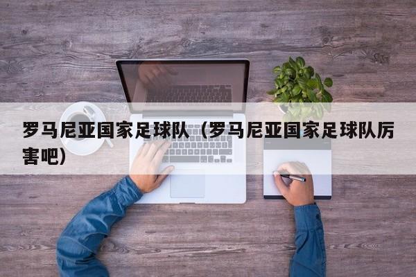 罗马尼亚国家足球队（罗马尼亚国家足球队厉害吧）