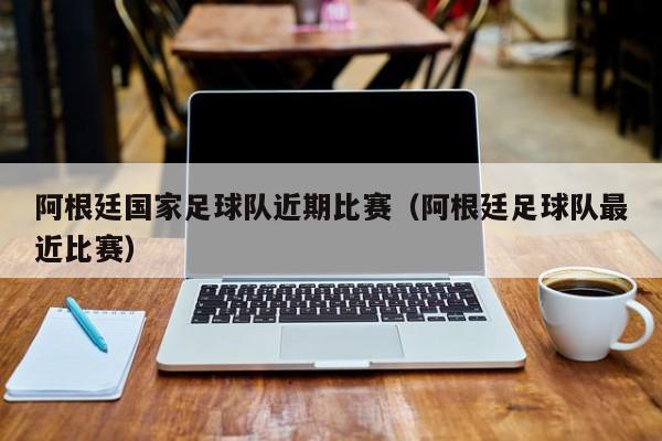 阿根廷国家足球队近期比赛（阿根廷足球队最近比赛）