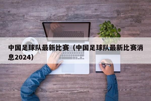 中国足球队最新比赛（中国足球队最新比赛消息2024）