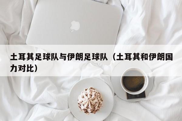 土耳其足球队与伊朗足球队（土耳其和伊朗国力对比）