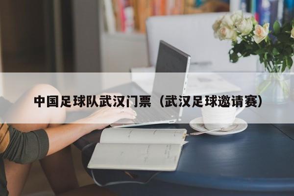 中国足球队武汉门票（武汉足球邀请赛）