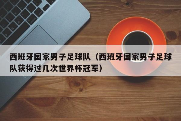 西班牙国家男子足球队（西班牙国家男子足球队获得过几次世界杯冠军）