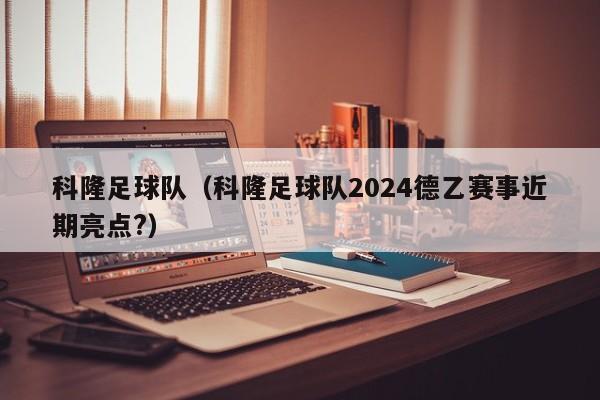 科隆足球队（科隆足球队2024德乙赛事近期亮点?）