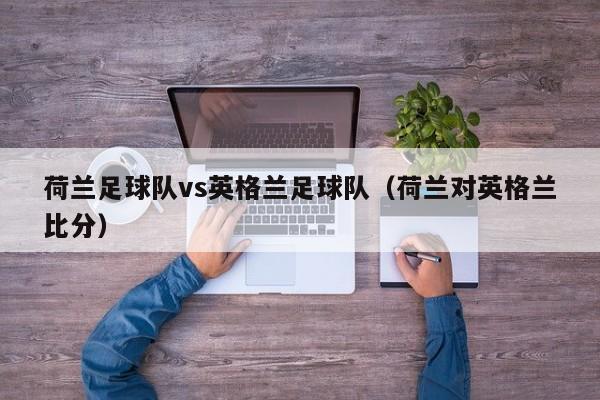 荷兰足球队vs英格兰足球队（荷兰对英格兰比分）