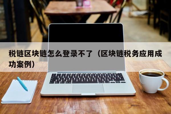 税链区块链怎么登录不了（区块链税务应用成功案例）