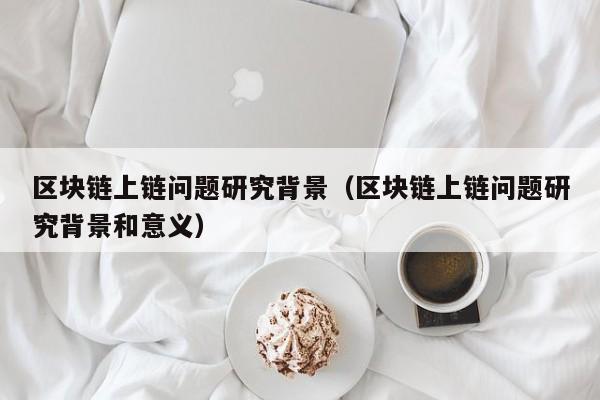 区块链上链问题研究背景（区块链上链问题研究背景和意义）